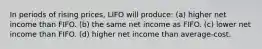 In periods of rising prices, LIFO will produce: (a) higher net income than FIFO. (b) the same net income as FIFO. (c) lower net income than FIFO. (d) higher net income than average-cost.