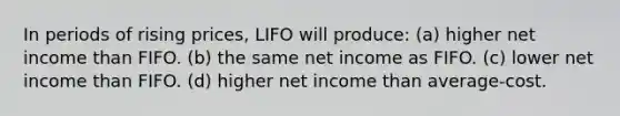 In periods of rising prices, LIFO will produce: (a) higher net income than FIFO. (b) the same net income as FIFO. (c) lower net income than FIFO. (d) higher net income than average-cost.