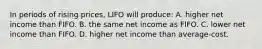 In periods of rising prices, LIFO will produce: A. higher net income than FIFO. B. the same net income as FIFO. C. lower net income than FIFO. D. higher net income than average-cost.