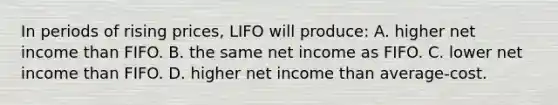 In periods of rising prices, LIFO will produce: A. higher net income than FIFO. B. the same net income as FIFO. C. lower net income than FIFO. D. higher net income than average-cost.