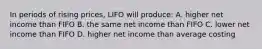 In periods of rising prices, LIFO will produce: A. higher net income than FIFO B. the same net income than FIFO C. lower net income than FIFO D. higher net income than average costing