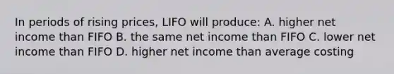 In periods of rising prices, LIFO will produce: A. higher net income than FIFO B. the same net income than FIFO C. lower net income than FIFO D. higher net income than average costing