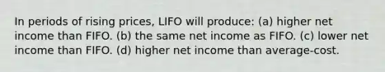 In periods of rising prices, LIFO will produce: (a) higher net income than FIFO. (b) the same net income as FIFO. (c) lower net income than FIFO. (d) higher net income than average‐cost.