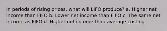 In periods of rising prices, what will LIFO produce? a. Higher net income than FIFO b. Lower net income than FIFO c. The same net income as FIFO d. Higher net income than average costing