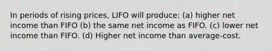 In periods of rising prices, LIFO will produce: (a) higher net income than FIFO (b) the same net income as FIFO. (c) lower net income than FIFO. (d) Higher net income than average-cost.