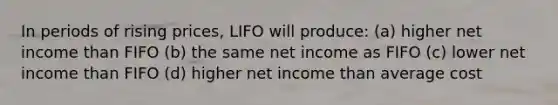 In periods of rising prices, LIFO will produce: (a) higher net income than FIFO (b) the same net income as FIFO (c) lower net income than FIFO (d) higher net income than average cost