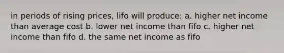 in periods of rising prices, lifo will produce: a. higher net income than average cost b. lower net income than fifo c. higher net income than fifo d. the same net income as fifo