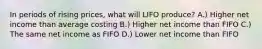 In periods of rising prices, what will LIFO produce? A.) Higher net income than average costing B.) Higher net income than FIFO C.) The same net income as FIFO D.) Lower net income than FIFO