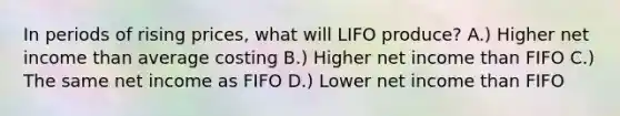 In periods of rising prices, what will LIFO produce? A.) Higher net income than average costing B.) Higher net income than FIFO C.) The same net income as FIFO D.) Lower net income than FIFO