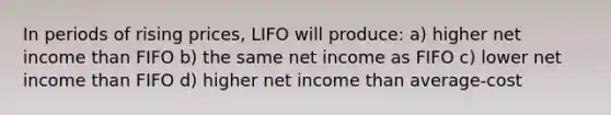 In periods of rising prices, LIFO will produce: a) higher net income than FIFO b) the same net income as FIFO c) lower net income than FIFO d) higher net income than average-cost