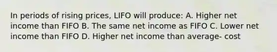 In periods of rising prices, LIFO will produce: A. Higher net income than FIFO B. The same net income as FIFO C. Lower net income than FIFO D. Higher net income than average- cost