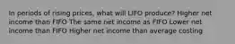 In periods of rising prices, what will LIFO produce? Higher net income than FIFO The same net income as FIFO Lower net income than FIFO Higher net income than average costing