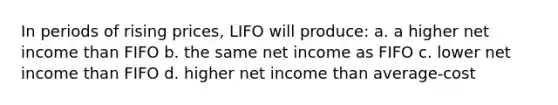 In periods of rising prices, LIFO will produce: a. a higher net income than FIFO b. the same net income as FIFO c. lower net income than FIFO d. higher net income than average-cost