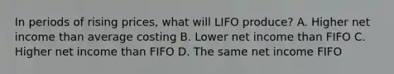 In periods of rising prices, what will LIFO produce? A. Higher net income than average costing B. Lower net income than FIFO C. Higher net income than FIFO D. The same net income FIFO