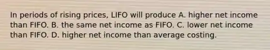 In periods of rising prices, LIFO will produce A. higher net income than FIFO. B. the same net income as FIFO. C. lower net income than FIFO. D. higher net income than average costing.