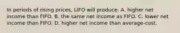 In periods of rising prices, LIFO will produce: A. higher net income than FIFO. B. the same net income as FIFO. C. lower net income than FIFO. D. higher net income than average‐cost.