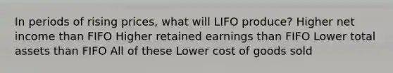 In periods of rising prices, what will LIFO produce? Higher net income than FIFO Higher retained earnings than FIFO Lower total assets than FIFO All of these Lower cost of goods sold