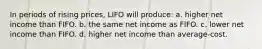 In periods of rising prices, LIFO will produce: a. higher net income than FIFO. b. the same net income as FIFO. c. lower net income than FIFO. d. higher net income than average‐cost.