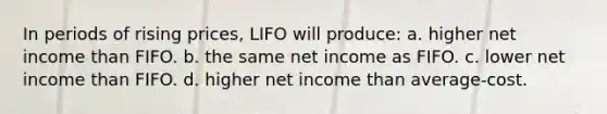 In periods of rising prices, LIFO will produce: a. higher net income than FIFO. b. the same net income as FIFO. c. lower net income than FIFO. d. higher net income than average‐cost.