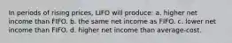 In periods of rising prices, LIFO will produce: a. higher net income than FIFO. b. the same net income as FIFO. c. lower net income than FIFO. d. higher net income than average-cost.