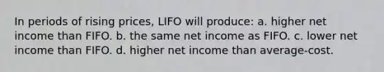 In periods of rising prices, LIFO will produce: a. higher net income than FIFO. b. the same net income as FIFO. c. lower net income than FIFO. d. higher net income than average-cost.