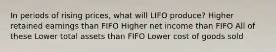 In periods of rising prices, what will LIFO produce? Higher retained earnings than FIFO Higher net income than FIFO All of these Lower total assets than FIFO Lower cost of goods sold