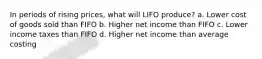 In periods of rising prices, what will LIFO produce? a. Lower cost of goods sold than FIFO b. Higher net income than FIFO c. Lower income taxes than FIFO d. Higher net income than average costing