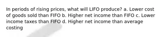 In periods of rising prices, what will LIFO produce? a. Lower cost of goods sold than FIFO b. Higher net income than FIFO c. Lower income taxes than FIFO d. Higher net income than average costing