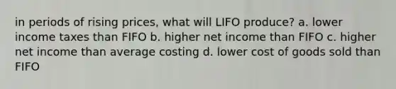 in periods of rising prices, what will LIFO produce? a. lower income taxes than FIFO b. higher net income than FIFO c. higher net income than average costing d. lower cost of goods sold than FIFO