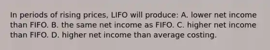 In periods of rising prices, LIFO will produce: A. lower net income than FIFO. B. the same net income as FIFO. C. higher net income than FIFO. D. higher net income than average costing.