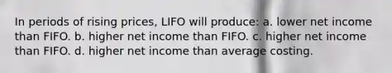 In periods of rising prices, LIFO will produce: a. lower net income than FIFO. b. higher net income than FIFO. c. higher net income than FIFO. d. higher net income than average costing.