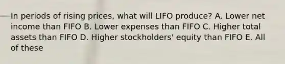 In periods of rising prices, what will LIFO produce? A. Lower net income than FIFO B. Lower expenses than FIFO C. Higher total assets than FIFO D. Higher stockholders' equity than FIFO E. All of these