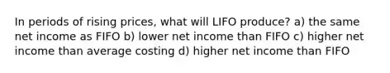 In periods of rising prices, what will LIFO produce? a) the same net income as FIFO b) lower net income than FIFO c) higher net income than average costing d) higher net income than FIFO