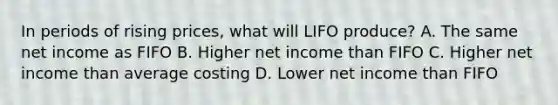 In periods of rising prices, what will LIFO produce? A. The same net income as FIFO B. Higher net income than FIFO C. Higher net income than average costing D. Lower net income than FIFO