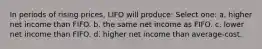 In periods of rising prices, LIFO will produce: Select one: a. higher net income than FIFO. b. the same net income as FIFO. c. lower net income than FIFO. d. higher net income than average-cost.