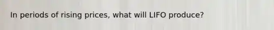 In periods of rising prices, what will LIFO produce?