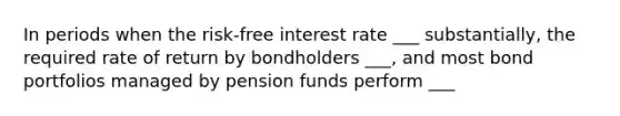 In periods when the risk-free interest rate ___ substantially, the required rate of return by bondholders ___, and most bond portfolios managed by pension funds perform ___