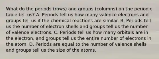 What do the periods (rows) and groups (columns) on the periodic table tell us? A. Periods tell us how many valence electrons and groups tell us if the chemical reactions are similar. B. Periods tell us the number of electron shells and groups tell us the number of valence electrons. C. Periods tell us how many orbitals are in the electron, and groups tell us the entire number of electrons in the atom. D. Periods are equal to the number of valence shells and groups tell us the size of the atoms.