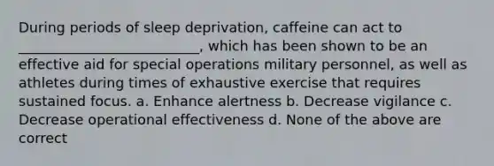 During periods of sleep deprivation, caffeine can act to __________________________, which has been shown to be an effective aid for special operations military personnel, as well as athletes during times of exhaustive exercise that requires sustained focus. a. Enhance alertness b. Decrease vigilance c. Decrease operational effectiveness d. None of the above are correct