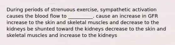 During periods of strenuous exercise, sympathetic activation causes <a href='https://www.questionai.com/knowledge/k7oXMfj7lk-the-blood' class='anchor-knowledge'>the blood</a> flow to __________. cause an increase in GFR increase to the skin and skeletal muscles and decrease to the kidneys be shunted toward the kidneys decrease to the skin and skeletal muscles and increase to the kidneys