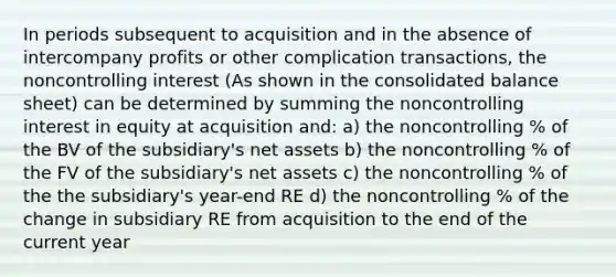 In periods subsequent to acquisition and in the absence of intercompany profits or other complication transactions, the noncontrolling interest (As shown in the consolidated balance sheet) can be determined by summing the noncontrolling interest in equity at acquisition and: a) the noncontrolling % of the BV of the subsidiary's net assets b) the noncontrolling % of the FV of the subsidiary's net assets c) the noncontrolling % of the the subsidiary's year-end RE d) the noncontrolling % of the change in subsidiary RE from acquisition to the end of the current year