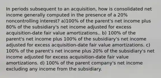 In periods subsequent to an acquisition, how is consolidated net income generally computed in the presence of a 20% noncontrolling interest? a)100% of the parent's net income plus 80% of the subsidiary's net income adjusted for excess acquisition-date fair value amortizations.. b) 100% of the parent's net income plus 100% of the subsidiary's net income adjusted for excess acquisition-date fair value amortizations. c) 100% of the parent's net income plus 20% of the subsidiary's net income adjusted for excess acquisition-date fair value amortizations. d) 100% of the parent company's net income excluding any income from the subsidiary.