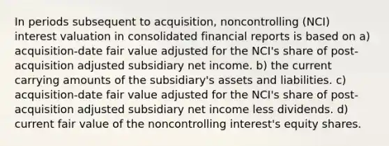 In periods subsequent to acquisition, noncontrolling (NCI) interest valuation in consolidated financial reports is based on a) acquisition-date fair value adjusted for the NCI's share of post-acquisition adjusted subsidiary net income. b) the current carrying amounts of the subsidiary's assets and liabilities. c) acquisition-date fair value adjusted for the NCI's share of post-acquisition adjusted subsidiary net income less dividends. d) current fair value of the noncontrolling interest's equity shares.