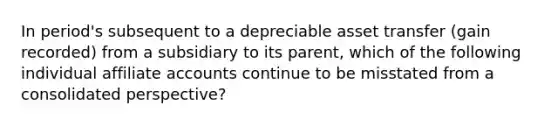 In period's subsequent to a depreciable asset transfer (gain recorded) from a subsidiary to its parent, which of the following individual affiliate accounts continue to be misstated from a consolidated perspective?