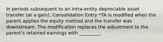 In periods subsequent to an intra-entity depreciable asset transfer (at a gain), Consolidation Entry *TA is modified when the parent applies the equity method and the transfer was downstream. The modification replaces the adjustment to the parent's retained earnings with _________.