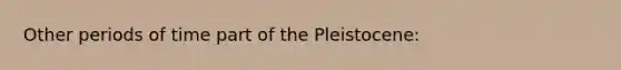 Other periods of time part of the Pleistocene: