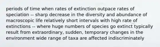 periods of time when rates of extinction outpace rates of speciation -- sharp decrease in the diversity and abundance of macroscopic life relatively short intervals with high rate of extinctions -- where huge numbers of species go extinct typically result from extraordinary, sudden, temporary changes in the environment wide range of taxa are affected indiscriminately