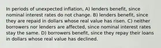 In periods of unexpected inflation, A) lenders benefit, since nominal interest rates do not change. B) lenders benefit, since they are repaid in dollars whose real value has risen. C) neither borrowers nor lenders are affected, since nominal interest rates stay the same. D) borrowers benefit, since they repay their loans in dollars whose real value has declined.