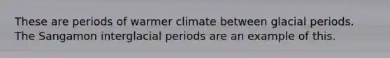 These are periods of warmer climate between glacial periods. The Sangamon interglacial periods are an example of this.