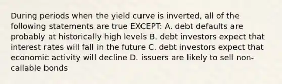 During periods when the yield curve is inverted, all of the following statements are true EXCEPT: A. debt defaults are probably at historically high levels B. debt investors expect that interest rates will fall in the future C. debt investors expect that economic activity will decline D. issuers are likely to sell non-callable bonds